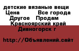 детские вязаные вещи › Цена ­ 500 - Все города Другое » Продам   . Красноярский край,Дивногорск г.